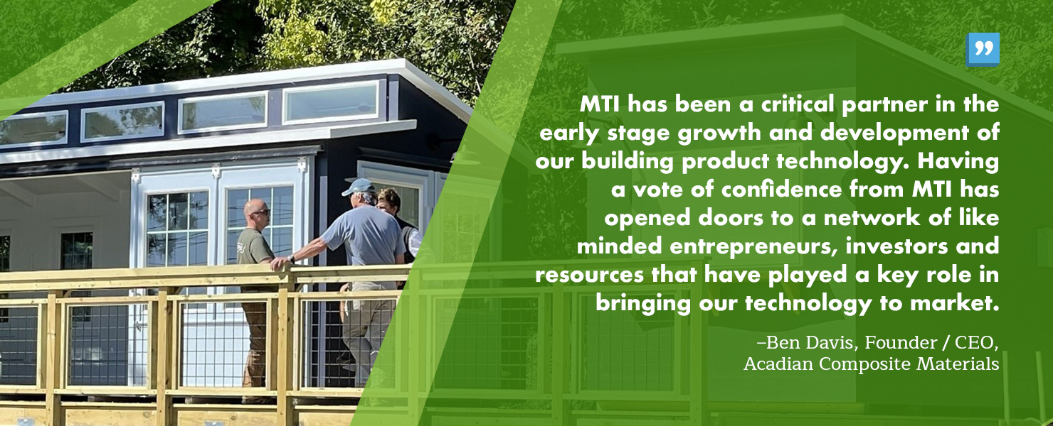 “MTI has been a critical partner in the early stage growth and development of our building product technology. Having a vote of confidence from MTI has opened doors to a network of like minded entrepreneurs, investors and resources that have played a key role in bringing our technology to market.” – Ben Davis, Founder / CEO, Acadian Composite Materials