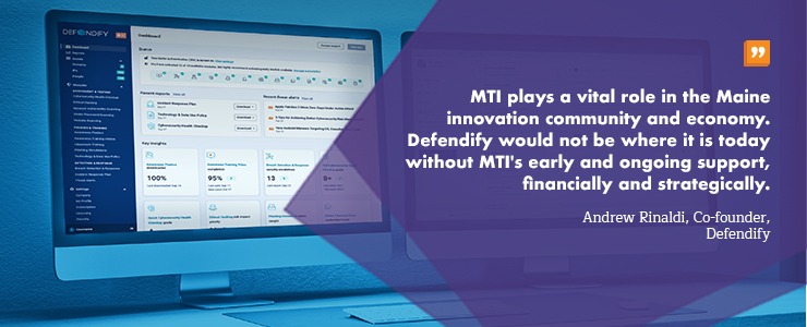 "MTI plays a vital role in the Maine innovation community and economy. Defendify would not be where it is today without MTI's early and ongoing support, financially and strategically." Andrew Rinaldi, Co-founder