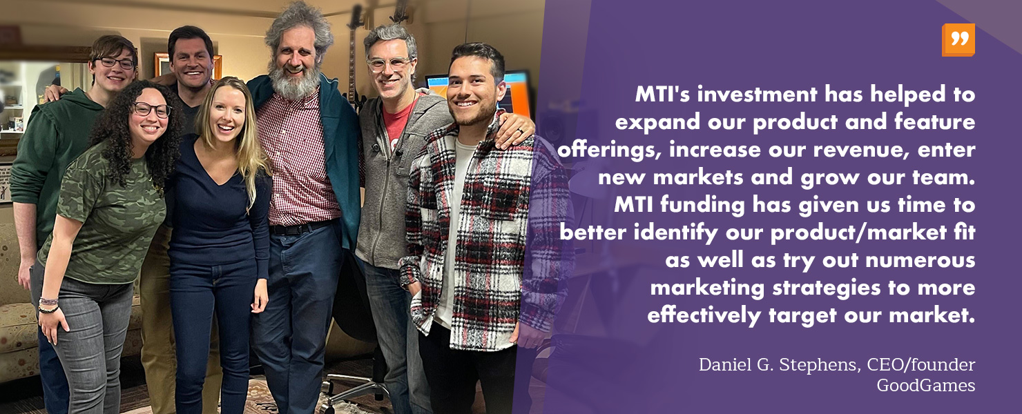 “MTI's investment has helped our company to expand our product and feature offerings, increase our revenue, enter new markets and grow our team. Specifically, MTI funding has given us time to better identify our product/market fit as well as try out numerous marketing strategies to more effectively target our market” -Daniel G. Stephens, CEO/founder GoodGames 