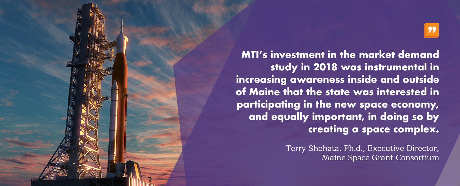 “MTI’s investment in the market demand study in 2018 was instrumental in increasing awareness inside and outside of Maine that the state was interested in participating in the new space economy, and equally important, in doing so by creating a space complex. This investment changed the conversation from why Maine? To why not Maine! We greatly appreciate MTI’s confidence in us and in taking the leap to continue its investment in the complex’s strategic plan and the current effort to recruit businesses, address workforce development needs of the new space economy and conduct additional outreach.” - Terry Shehata, Ph.d., Executive Director, Maine Space Grant Consortium