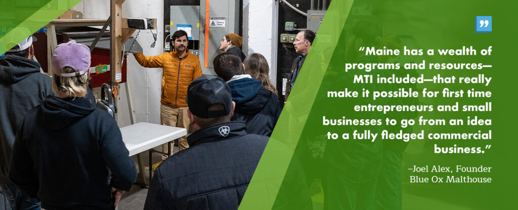 “Maine has a wealth of programs and resources – MTI included – that really make it possible for first time entrepreneurs and small businesses to go from an idea to a fully fledged commercial business.”Joel Alex, Founder