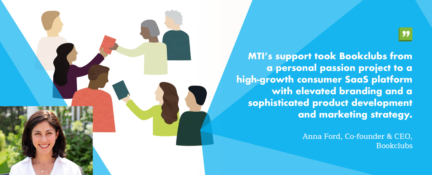 “MTI’s support took Bookclubs from a personal passion project to a high-growth consumer SaaS platform with elevated branding and a sophisticated product development and marketing strategy.” - Anna Ford, Co-founder & CEO, Bookclubs