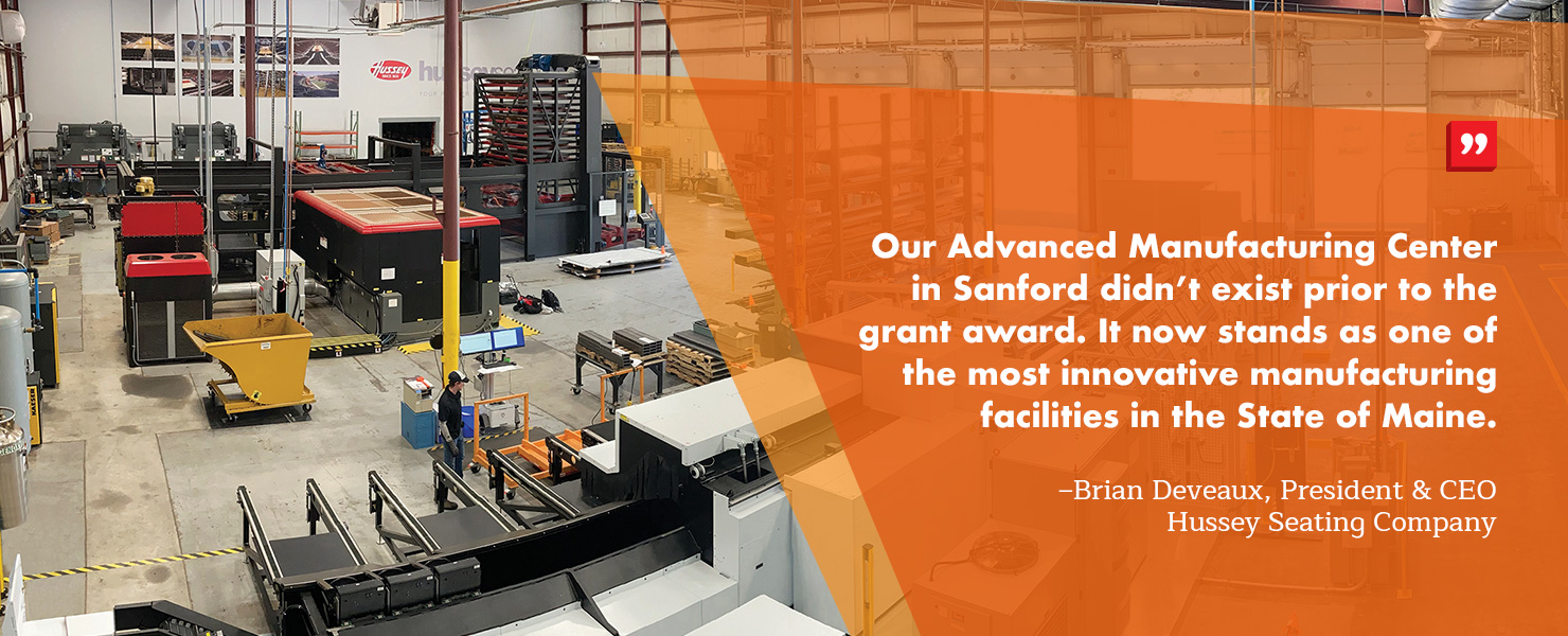“Our Advanced Manufacturing Center in Sanford didn’t exist prior to the grant award. It now stands as one of the most innovative manufacturing facilities in the State of Maine.” – Brian Deveaux, President & CEO of Hussey Seating Company