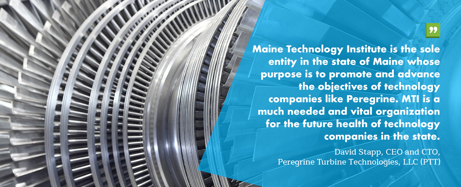 Maine Technology Institute is the sole entity in the state of Maine whose purpose is to promote and advance the objectives of technology companies like Peregrine. MTI is a much needed and vital organization for the future health of technology companies in the state.